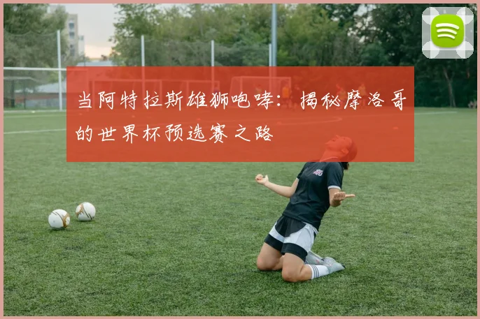 当阿特拉斯雄狮咆哮:揭秘摩洛哥的世界杯预选赛之路