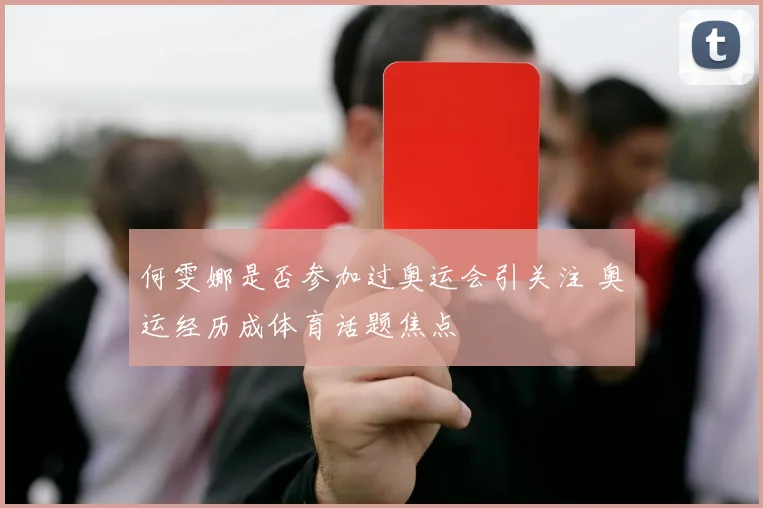 何雯娜是否参加过奥运会引关注 奥运经历成体育话题焦点