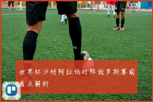 世界杯沙特阿拉伯对阵俄罗斯赛前看点解析