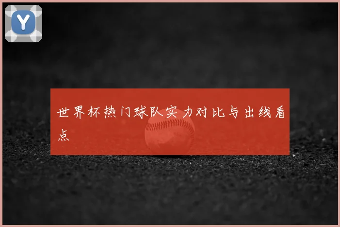 世界杯热门球队实力对比与出线看点