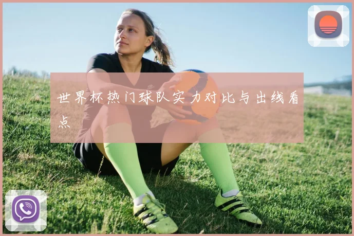 世界杯热门球队实力对比与出线看点