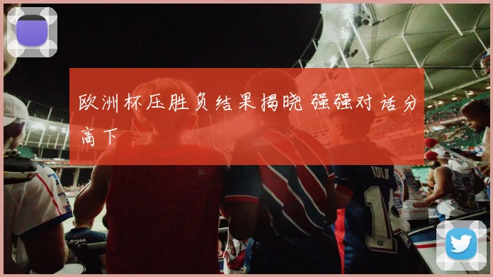 欧洲杯压胜负结果揭晓 强强对话分高下