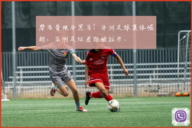 摩洛哥绝非黑马！非洲足球集体崛起，亚洲足坛差距被拉开_