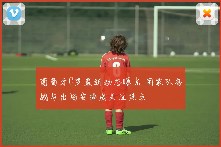 葡萄牙C罗最新动态曝光 国家队备战与出场安排成关注焦点