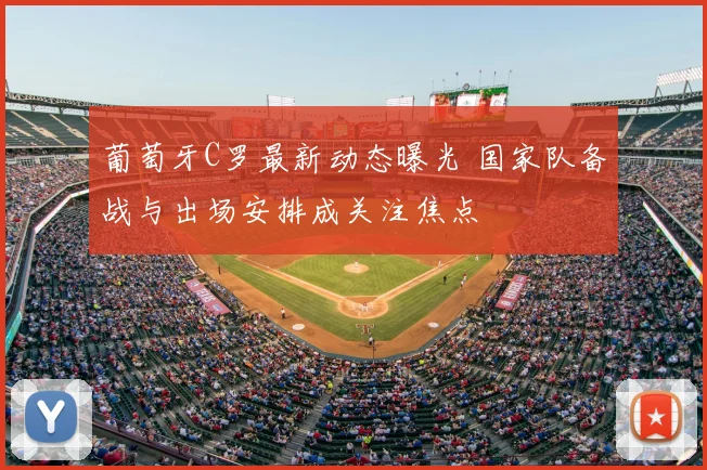 葡萄牙C罗最新动态曝光 国家队备战与出场安排成关注焦点