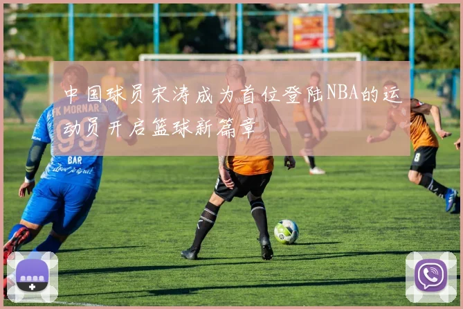 中国球员宋涛成为首位登陆NBA的运动员开启篮球新篇章