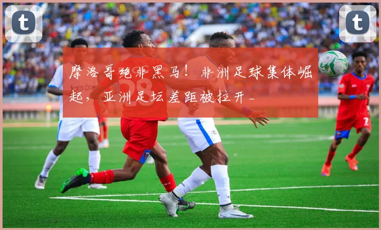 摩洛哥绝非黑马！非洲足球集体崛起，亚洲足坛差距被拉开_