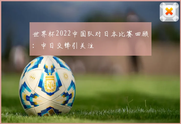 世界杯2022中国队对日本比赛回顾:中日交锋引关注