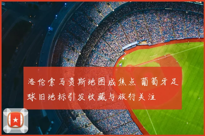洛伦索马贵斯地图成焦点 葡萄牙足球旧地标引发收藏与旅行关注