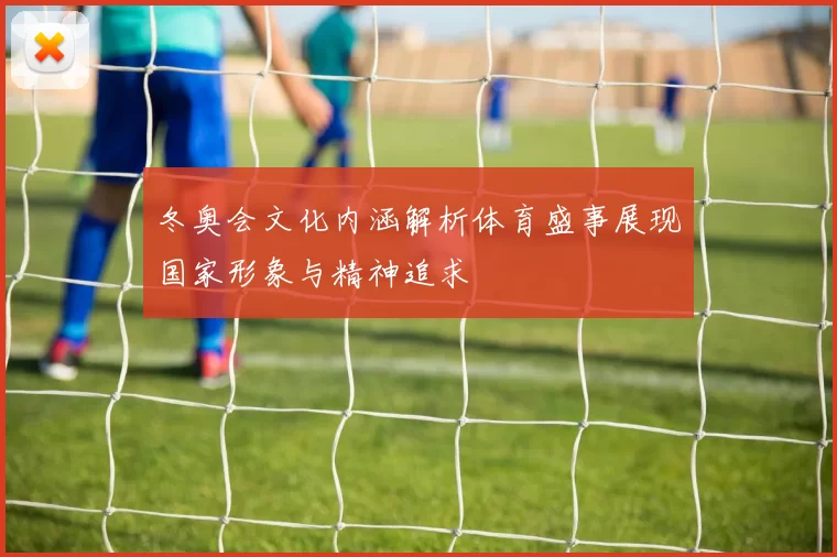 冬奥会文化内涵解析体育盛事展现国家形象与精神追求