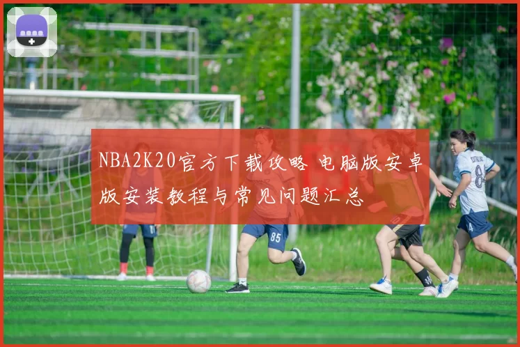 NBA2K20官方下载攻略 电脑版安卓版安装教程与常见问题汇总