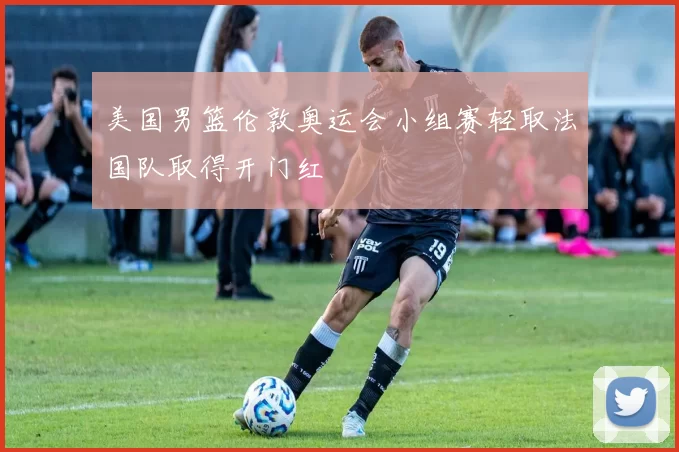 美国男篮伦敦奥运会小组赛轻取法国队取得开门红