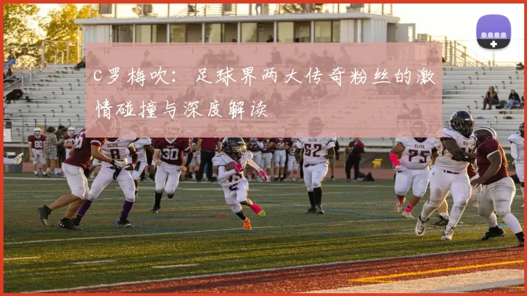 c罗梅吹:足球界两大传奇粉丝的激情碰撞与深度解读