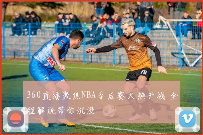 360直播聚焦NBA季后赛火热开战 全程解说带你沉浸