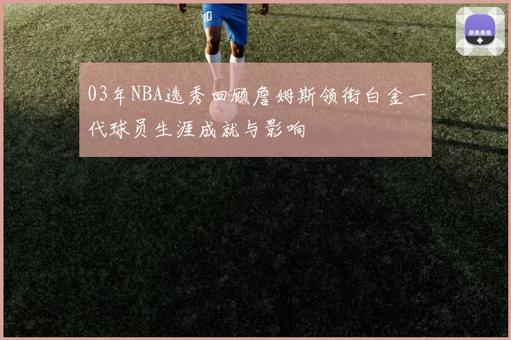 03年NBA选秀回顾詹姆斯领衔白金一代球员生涯成就与影响