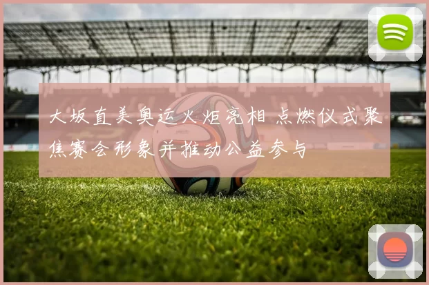 大坂直美奥运火炬亮相 点燃仪式聚焦赛会形象并推动公益参与