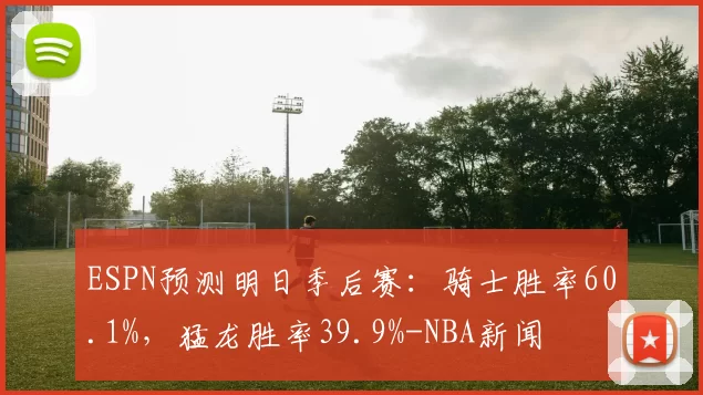 ESPN预测明日季后赛：骑士胜率60.1%，猛龙胜率39.9%-NBA新闻