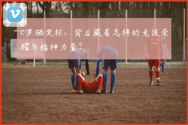 c罗晒奖杯,背后藏着怎样的竞技荣耀与精神力量?