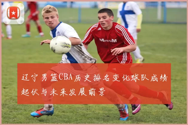 辽宁男篮CBA历史排名变化球队成绩起伏与未来发展前景