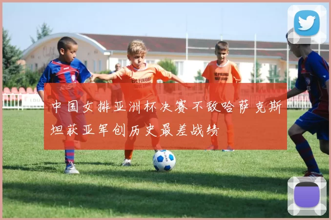 中国女排亚洲杯决赛不敌哈萨克斯坦获亚军创历史最差战绩