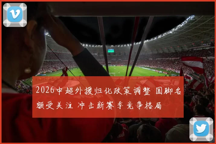 2026中超外援归化政策调整 国脚名额受关注 冲击新赛季竞争格局