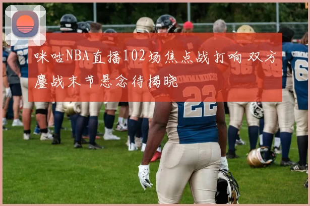 咪咕NBA直播102场焦点战打响 双方鏖战末节悬念待揭晓