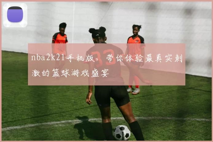 nba2k21手机版,带你体验最真实刺激的篮球游戏盛宴