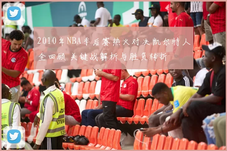 2010年NBA季后赛热火对决凯尔特人全回顾 关键战解析与胜负转折