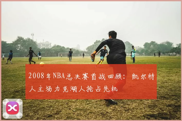 2008年NBA总决赛首战回顾：凯尔特人主场力克湖人抢占先机