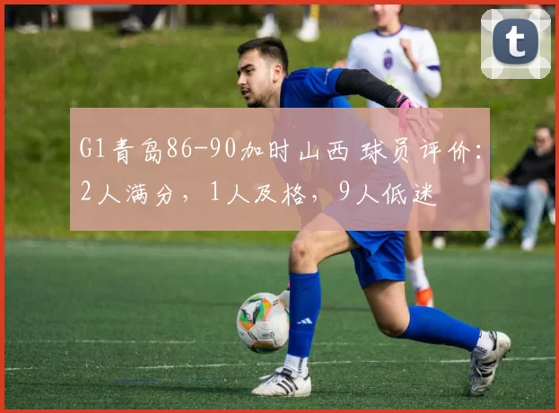 G1青岛86-90加时山西 球员评价：2人满分，1人及格，9人低迷