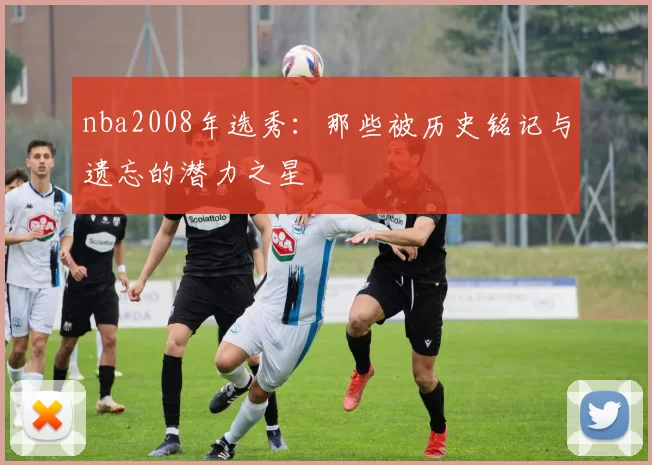 nba2008年选秀：那些被历史铭记与遗忘的潜力之星