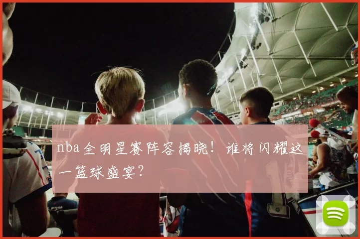 nba全明星赛阵容揭晓！谁将闪耀这一篮球盛宴？