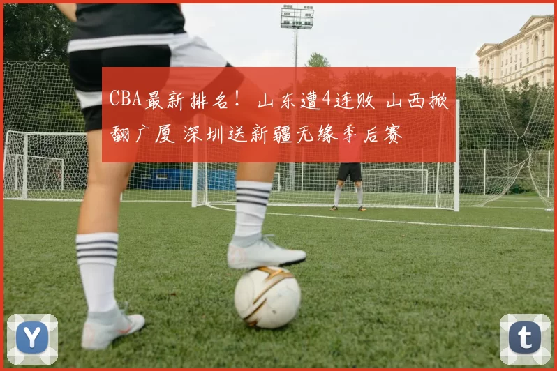 CBA最新排名！山东遭4连败 山西掀翻广厦 深圳送新疆无缘季后赛