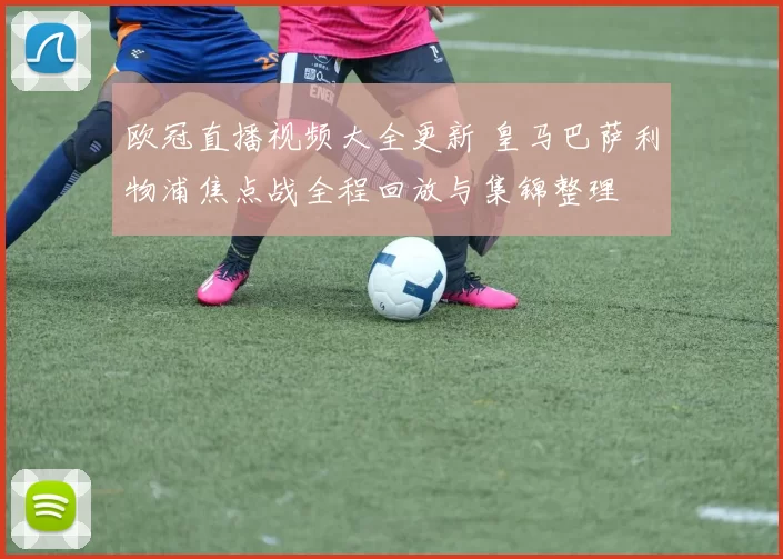 欧冠直播视频大全更新 皇马巴萨利物浦焦点战全程回放与集锦整理