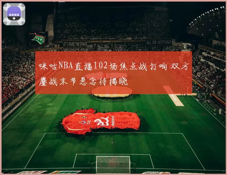 咪咕NBA直播102场焦点战打响 双方鏖战末节悬念待揭晓