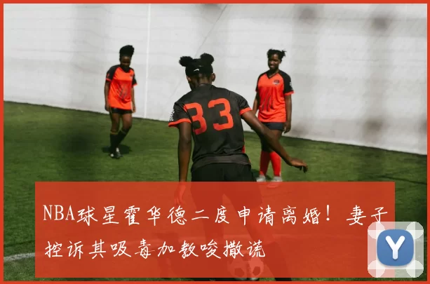 NBA球星霍华德二度申请离婚!妻子控诉其吸毒加教唆撒谎