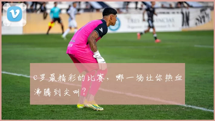 c罗最精彩的比赛，哪一场让你热血沸腾到尖叫？