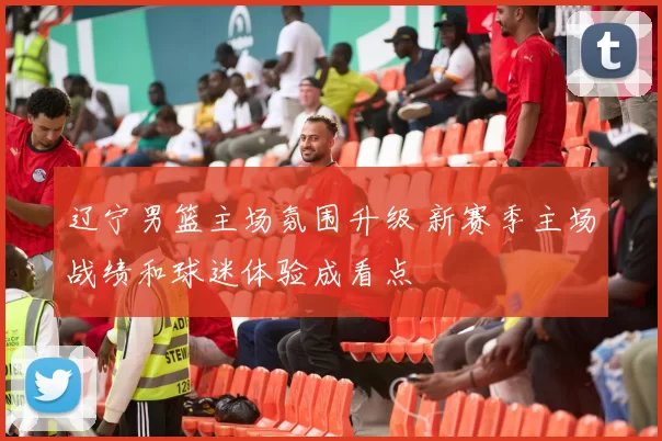 辽宁男篮主场氛围升级 新赛季主场战绩和球迷体验成看点