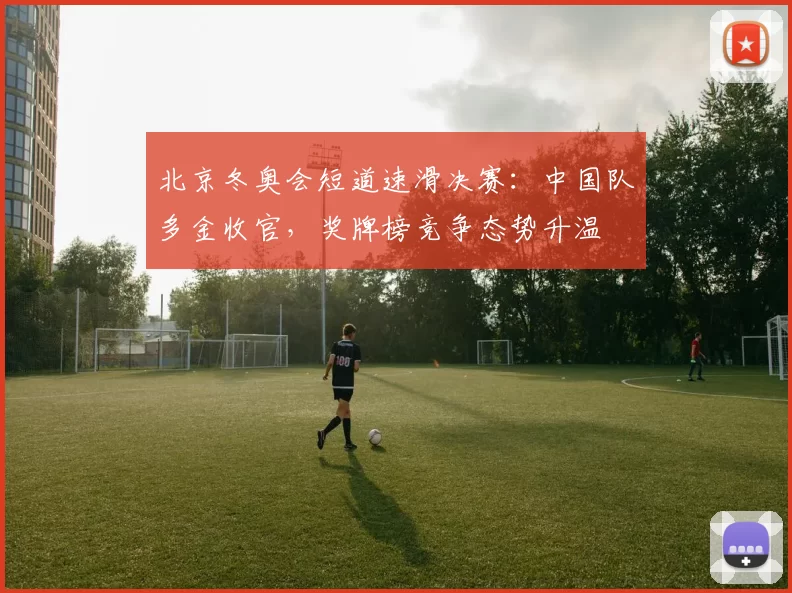 北京冬奥会短道速滑决赛：中国队多金收官，奖牌榜竞争态势升温