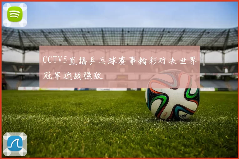 CCTV5直播乒乓球赛事精彩对决世界冠军迎战强敌