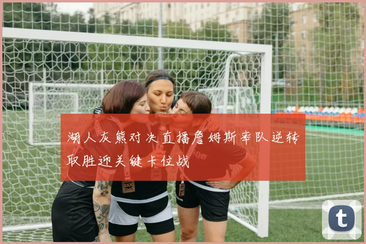 湖人灰熊对决直播詹姆斯率队逆转取胜迎关键卡位战