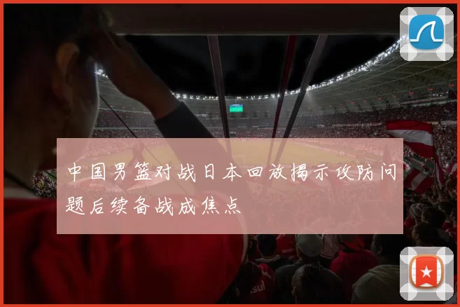 中国男篮对战日本回放揭示攻防问题后续备战成焦点