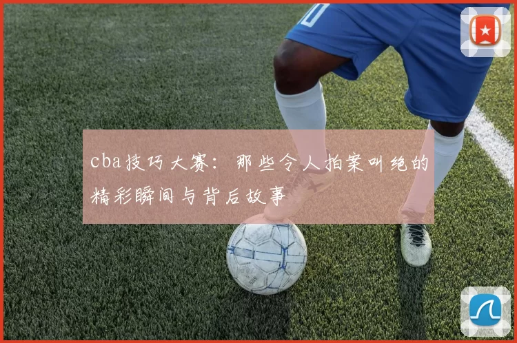 cba技巧大赛：那些令人拍案叫绝的精彩瞬间与背后故事