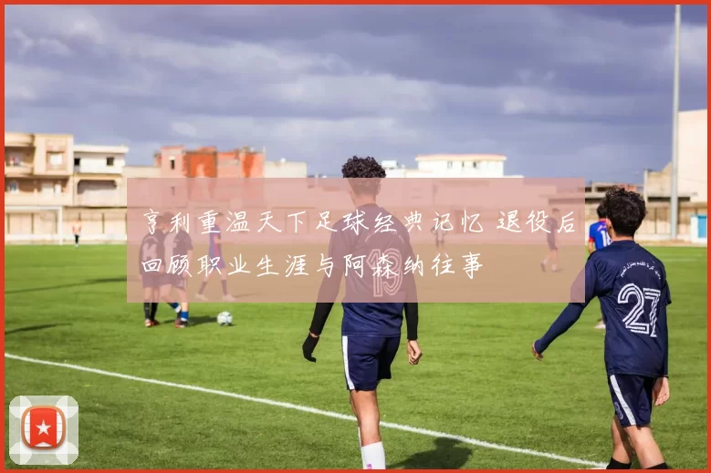 亨利重温天下足球经典记忆 退役后回顾职业生涯与阿森纳往事