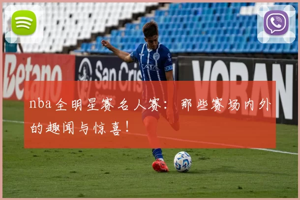 nba全明星赛名人赛：那些赛场内外的趣闻与惊喜！