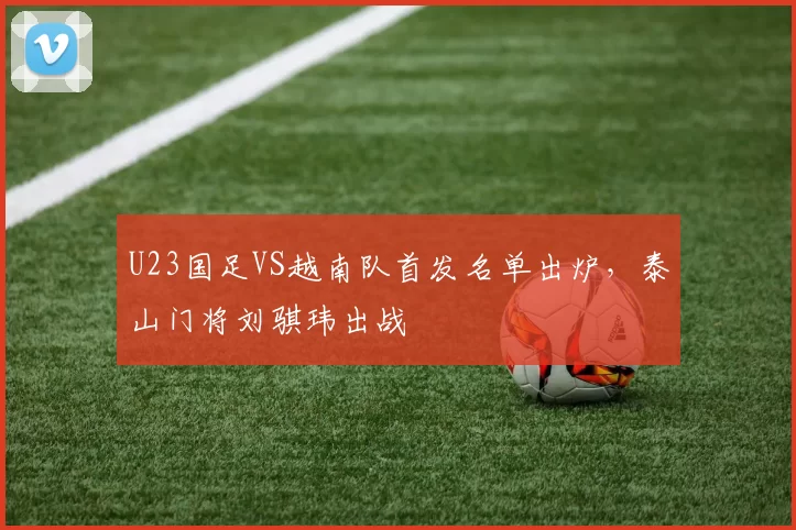 U23国足VS越南队首发名单出炉,泰山门将刘骐玮出战