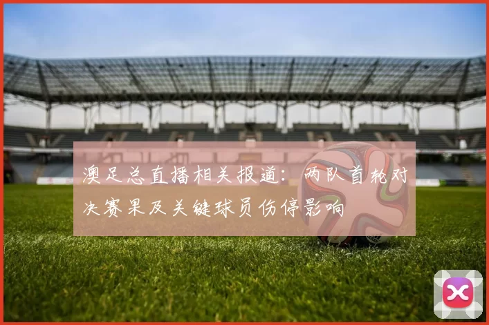 澳足总直播相关报道：两队首轮对决赛果及关键球员伤停影响