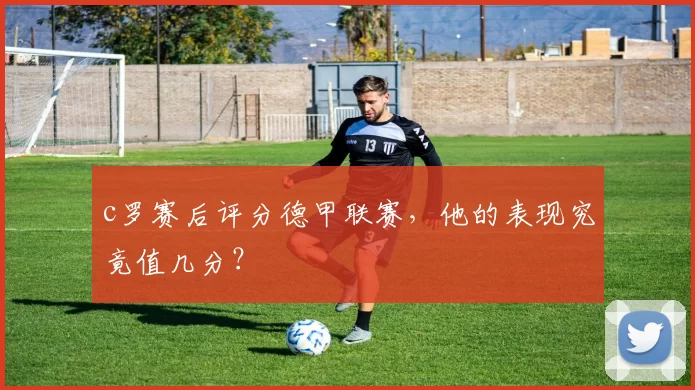 c罗赛后评分德甲联赛,他的表现究竟值几分?