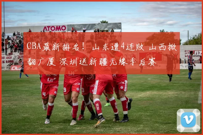 CBA最新排名！山东遭4连败 山西掀翻广厦 深圳送新疆无缘季后赛