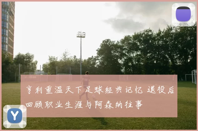 亨利重温天下足球经典记忆 退役后回顾职业生涯与阿森纳往事